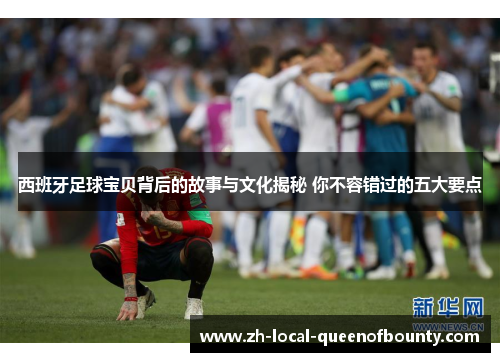 西班牙足球宝贝背后的故事与文化揭秘 你不容错过的五大要点