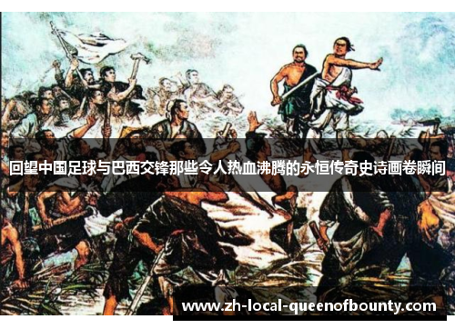 回望中国足球与巴西交锋那些令人热血沸腾的永恒传奇史诗画卷瞬间