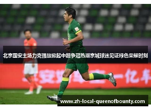 北京国安主场力克强敌掀起中超争冠热潮京城球迷见证绿色荣耀时刻