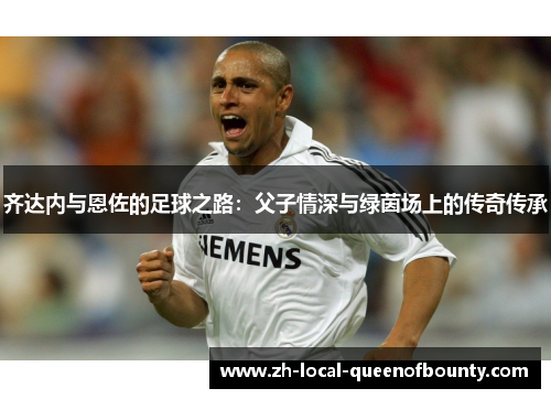 齐达内与恩佐的足球之路:父子情深与绿茵场上的传奇传承 齐达内与恩佐的足球之路:父子情深与绿茵场上的传奇传承